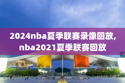 2024nba夏季联赛录像回放,nba2021夏季联赛回放